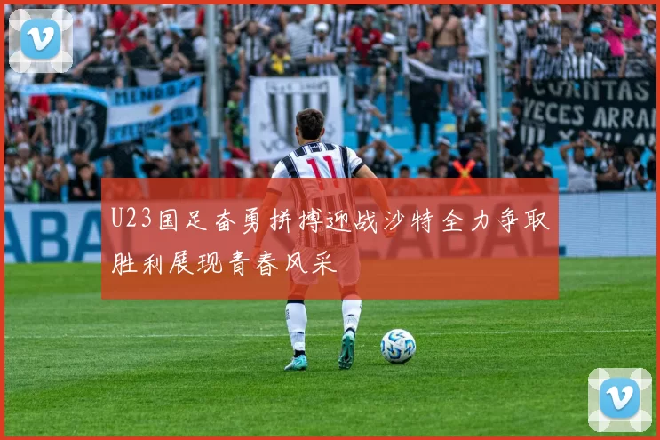 U23国足奋勇拼搏迎战沙特全力争取胜利展现青春风采