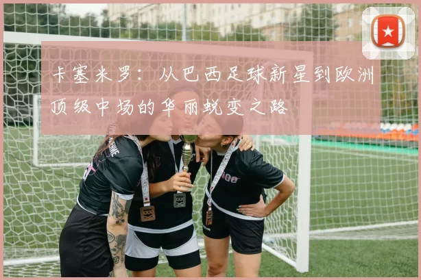 卡塞米罗：从巴西足球新星到欧洲顶级中场的华丽蜕变之路