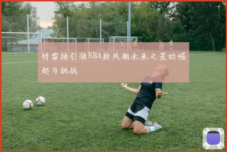 特雷杨引领NBA新风潮未来之星的崛起与挑战