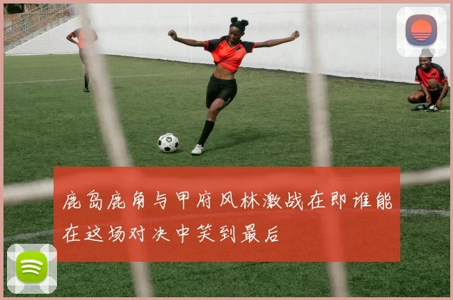 鹿岛鹿角与甲府风林激战在即谁能在这场对决中笑到最后