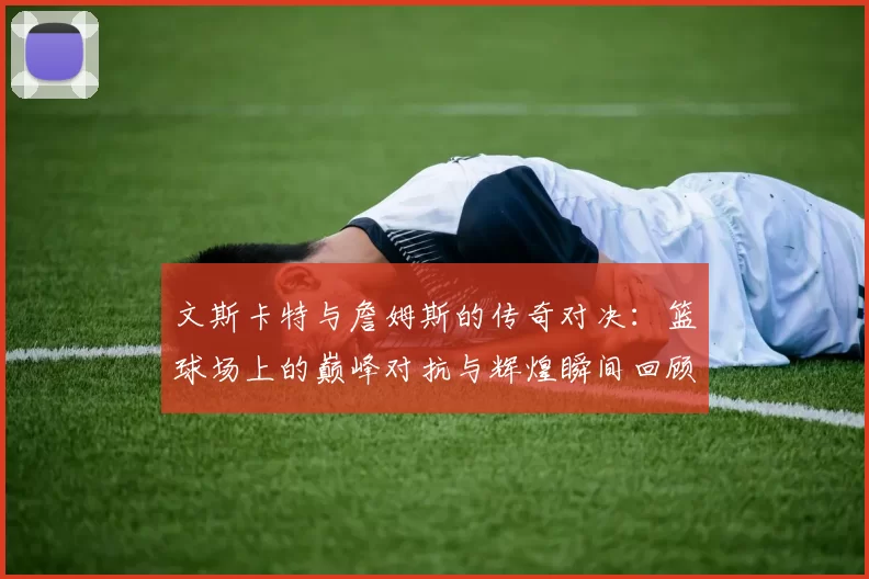 文斯卡特与詹姆斯的传奇对决：篮球场上的巅峰对抗与辉煌瞬间回顾