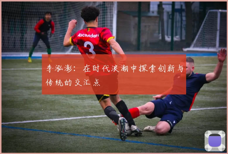 李泓澎：在时代浪潮中探索创新与传统的交汇点