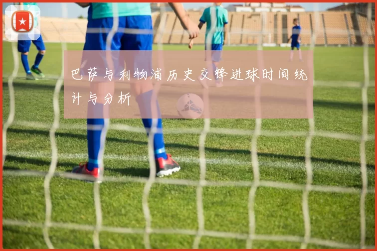 巴萨与利物浦历史交锋进球时间统计与分析