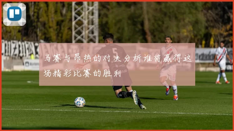 马赛与昂热的对决分析谁将赢得这场精彩比赛的胜利