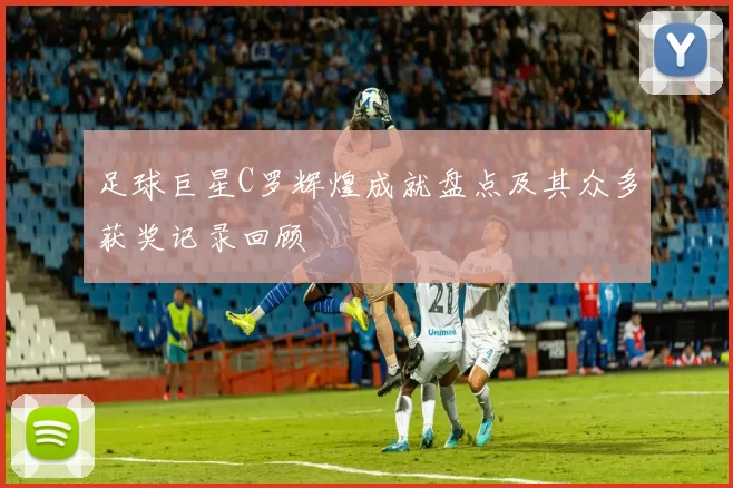 足球巨星C罗辉煌成就盘点及其众多获奖记录回顾